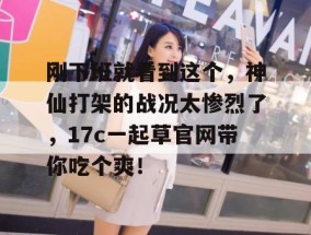 刚下班就看到这个，神仙打架的战况太惨烈了，17c一起草官网带你吃个爽！