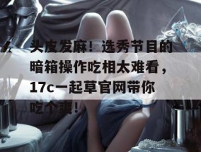 头皮发麻！选秀节目的暗箱操作吃相太难看，17c一起草官网带你吃个爽！