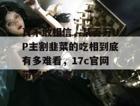 真不敢相信，某百万UP主割韭菜的吃相到底有多难看，17c官网带你吃个爽！