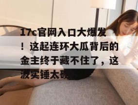 17c官网入口大爆发！这起连环大瓜背后的金主终于藏不住了，这波实锤太硬！