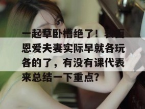 一起草卧槽绝了！表面恩爱夫妻实际早就各玩各的了，有没有课代表来总结一下重点？