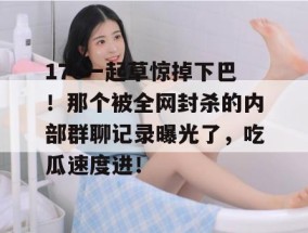 17c一起草惊掉下巴！那个被全网封杀的内部群聊记录曝光了，吃瓜速度进！