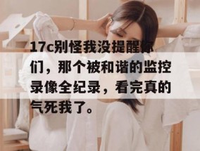 17c别怪我没提醒你们，那个被和谐的监控录像全纪录，看完真的气死我了。