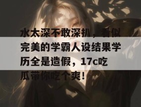 水太深不敢深扒，看似完美的学霸人设结果学历全是造假，17c吃瓜带你吃个爽！