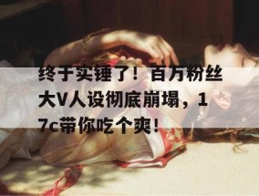 终于实锤了！百万粉丝大V人设彻底崩塌，17c带你吃个爽！