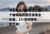 今天可是开了眼了，那个被和谐的监控录像全纪录，17c官网带你吃个爽！