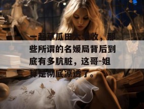 一起草瓜田大丰收，那些所谓的名媛局背后到底有多肮脏，这哥-姐算是彻底凉透了。