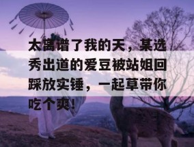 太离谱了我的天，某选秀出道的爱豆被站姐回踩放实锤，一起草带你吃个爽！
