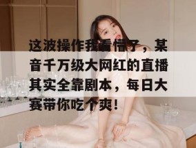 这波操作我看懵了，某音千万级大网红的直播其实全靠剧本，每日大赛带你吃个爽！