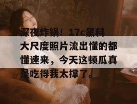 深夜炸锅！17c黑料大尺度照片流出懂的都懂速来，今天这顿瓜真是吃得我太撑了。