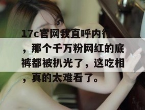 17c官网我直呼内行，那个千万粉网红的底裤都被扒光了，这吃相，真的太难看了。