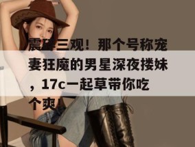 震碎三观！那个号称宠妻狂魔的男星深夜搂妹，17c一起草带你吃个爽！