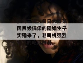 震碎三观！每日大赛某国民级偶像的隐婚生子实锤来了，老司机强烈推荐的吃瓜神器。