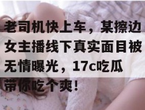 老司机快上车，某擦边女主播线下真实面目被无情曝光，17c吃瓜带你吃个爽！