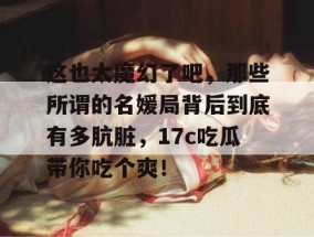 这也太魔幻了吧，那些所谓的名媛局背后到底有多肮脏，17c吃瓜带你吃个爽！