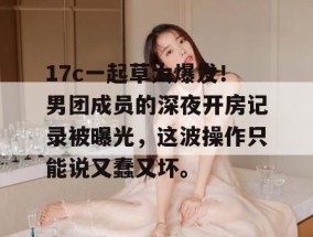 17c一起草大爆发！男团成员的深夜开房记录被曝光，这波操作只能说又蠢又坏。