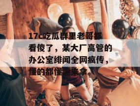 17c吃瓜群里老哥都看傻了，某大厂高管的办公室绯闻全网疯传，懂的都懂速来拿。