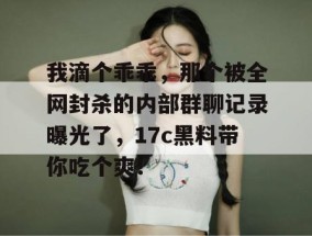 我滴个乖乖，那个被全网封杀的内部群聊记录曝光了，17c黑料带你吃个爽！